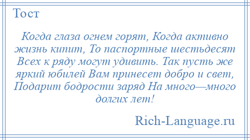 
    Когда глаза огнем горят, Когда активно жизнь кипит, То паспортные шестьдесят Всех к ряду могут удивить. Так пусть же яркий юбилей Вам принесет добро и свет, Подарит бодрости заряд На много—много долгих лет!