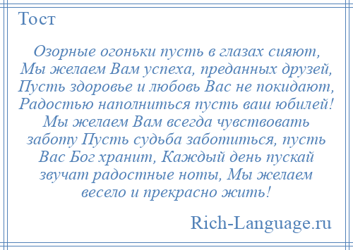 
    Озорные огоньки пусть в глазах сияют, Мы желаем Вам успеха, преданных друзей, Пусть здоровье и любовь Вас не покидают, Радостью наполниться пусть ваш юбилей! Мы желаем Вам всегда чувствовать заботу Пусть судьба заботиться, пусть Вас Бог хранит, Каждый день пускай звучат радостные ноты, Мы желаем весело и прекрасно жить!