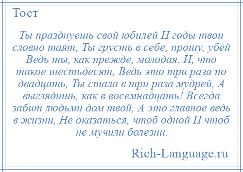 
    Ты празднуешь свой юбилей И годы твои словно таят, Ты грусть в себе, прошу, убей Ведь ты, как прежде, молодая. И, что такое шестьдесят, Ведь это три раза по двадцать, Ты стала в три раза мудрей, А выглядишь, как в восемнадцать! Всегда забит людьми дом твой, А это главное ведь в жизни, Не оказаться, чтоб одной И чтоб не мучили болезни.