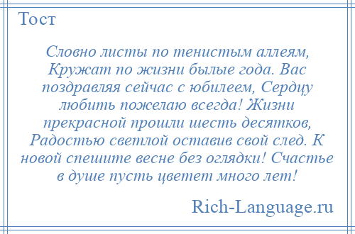 
    Словно листы по тенистым аллеям, Кружат по жизни былые года. Вас поздравляя сейчас с юбилеем, Сердцу любить пожелаю всегда! Жизни прекрасной прошли шесть десятков, Радостью светлой оставив свой след. К новой спешите весне без оглядки! Счастье в душе пусть цветет много лет!