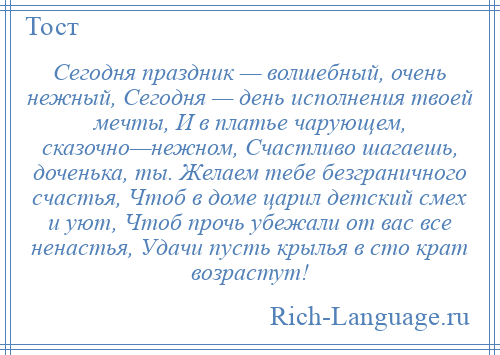 
    Сегодня праздник — волшебный, очень нежный, Сегодня — день исполнения твоей мечты, И в платье чарующем, сказочно—нежном, Счастливо шагаешь, доченька, ты. Желаем тебе безграничного счастья, Чтоб в доме царил детский смех и уют, Чтоб прочь убежали от вас все ненастья, Удачи пусть крылья в сто крат возрастут!