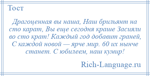 
    Драгоценная вы наша, Наш брильянт на сто карат, Вы еще сегодня краше Засияли во сто крат! Каждый год добавит граней, С каждой новой — ярче мир. 60 их нынче станет. С юбилеем, наш кумир!