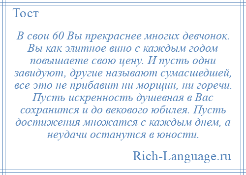 
    В свои 60 Вы прекраснее многих девчонок. Вы как элитное вино с каждым годом повышаете свою цену. И пусть одни завидуют, другие называют сумасшедшей, все это не прибавит ни морщин, ни горечи. Пусть искренность душевная в Вас сохранится и до векового юбилея. Пусть достижения множатся с каждым днем, а неудачи останутся в юности.