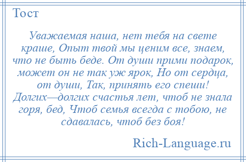 
    Уважаемая наша, нет тебя на свете краше, Опыт твой мы ценим все, знаем, что не быть беде. От души прими подарок, может он не так уж ярок, Но от сердца, от души, Так, принять его спеши! Долгих—долгих счастья лет, чтоб не знала горя, бед, Чтоб семья всегда с тобою, не сдавалась, чтоб без боя!