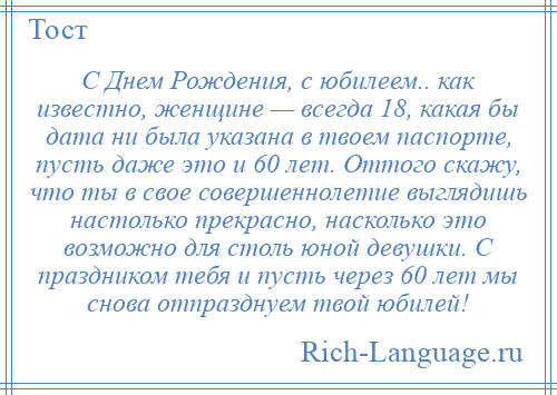 
    С Днем Рождения, с юбилеем.. как известно, женщине — всегда 18, какая бы дата ни была указана в твоем паспорте, пусть даже это и 60 лет. Оттого скажу, что ты в свое совершеннолетие выглядишь настолько прекрасно, насколько это возможно для столь юной девушки. С праздником тебя и пусть через 60 лет мы снова отпразднуем твой юбилей!