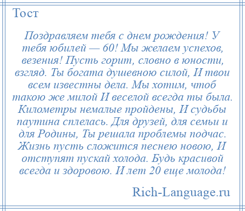
    Поздравляем тебя с днем рождения! У тебя юбилей — 60! Мы желаем успехов, везения! Пусть горит, словно в юности, взгляд. Ты богата душевною силой, И твои всем известны дела. Мы хотим, чтоб такою же милой И веселой всегда ты была. Километры немалые пройдены, И судьбы паутина сплелась. Для друзей, для семьи и для Родины, Ты решала проблемы подчас. Жизнь пусть сложится песнею новою, И отступят пускай холода. Будь красивой всегда и здоровою. И лет 20 еще молода!