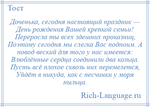 
    Доченька, сегодня настоящий праздник — День рождения Вашей крепкой семьи! Переросла ты всех здешних проказниц, Поэтому сегодня мы слегка Вас подпоим. А повод веский для того у нас имеется: Влюблённые сердца соединили два кольца. Пусть всё плохое сквозь них перемелется, Уйдёт в никуда, как с песчинки у моря пыльца.