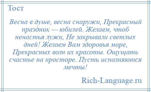 
    Весна в душе, весна снаружи, Прекрасный праздник — юбилей. Желаем, чтоб ненастья лужи, Не закрывали светлых дней! Желаем Вам здоровья море, Прекрасных волн их красоты. Ощущать счастье на просторе. Пусть исполняются мечты!