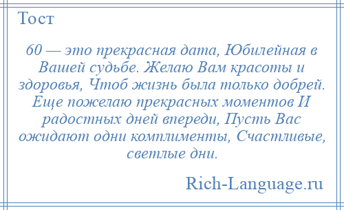 
    60 — это прекрасная дата, Юбилейная в Вашей судьбе. Желаю Вам красоты и здоровья, Чтоб жизнь была только добрей. Еще пожелаю прекрасных моментов И радостных дней впереди, Пусть Вас ожидают одни комплименты, Счастливые, светлые дни.