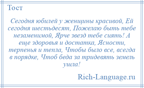 
    Сегодня юбилей у женщины красивой, Ей сегодня шестьдесят, Пожелаю быть тебе незаменимой, Ярче звезд тебе сиять! А еще здоровья и достатка, Ясности, терпенья и тепла, Чтобы было все, всегда в порядке, Чтоб беда за тридевять земель ушла!