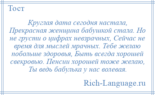 
    Круглая дата сегодня настала, Прекрасная женщина бабушкой стала. Но не грусти о цифрах невзрачных, Сейчас не время для мыслей мрачных. Тебе желаю побольше здоровья, Быть всегда хорошей свекровью. Пенсии хорошей тоже желаю, Ты ведь бабулька у нас волевая.