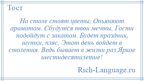 
    На столе стоят цветы, Опьяняют ароматом. Сбудутся твои мечты, Гости подойдут с закатом. Будет праздник, шутки, пляс, Этот день войдет в столетия. Ведь бывает в жизни раз Яркое шестидесятилетие!