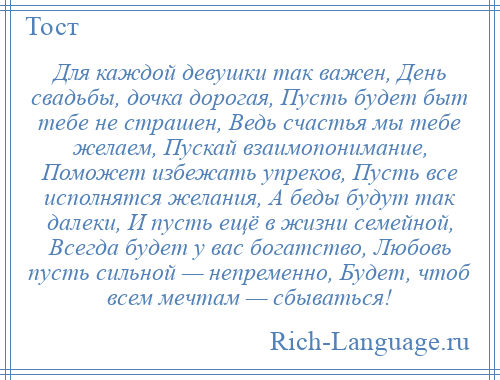 
    Для каждой девушки так важен, День свадьбы, дочка дорогая, Пусть будет быт тебе не страшен, Ведь счастья мы тебе желаем, Пускай взаимопонимание, Поможет избежать упреков, Пусть все исполнятся желания, А беды будут так далеки, И пусть ещё в жизни семейной, Всегда будет у вас богатство, Любовь пусть сильной — непременно, Будет, чтоб всем мечтам — сбываться!