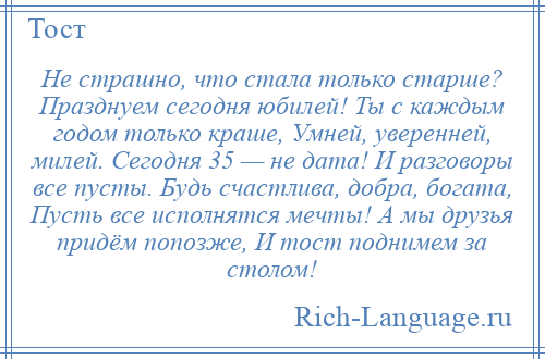 
    Не страшно, что стала только старше? Празднуем сегодня юбилей! Ты с каждым годом только краше, Умней, уверенней, милей. Сегодня 35 — не дата! И разговоры все пусты. Будь счастлива, добра, богата, Пусть все исполнятся мечты! А мы друзья придём попозже, И тост поднимем за столом!