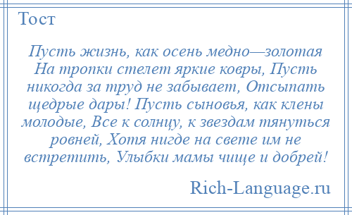 
    Пусть жизнь, как осень медно—золотая На тропки стелет яркие ковры, Пусть никогда за труд не забывает, Отсыпать щедрые дары! Пусть сыновья, как клены молодые, Все к солнцу, к звездам тянуться ровней, Хотя нигде на свете им не встретить, Улыбки мамы чище и добрей!