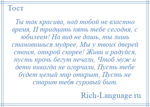 
    Ты так красива, над тобой не властно время, И тридцать пять тебе сегодня, с юбилеем! На вид не дашь, ты лишь становишься мудрее, Мы у твоих дверей стоим, открой скорее! Живи и радуйся, пусть прочь бегут печали, Чтоб муж и дети никогда не огорчали, Пусть тебе будет целый мир открыт, Пусть не старит тебя суровый быт.