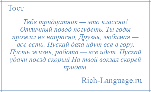 
    Тебе тридцатник — это классно! Отличный повод погудеть. Ты годы прожил не напрасно, Друзья, любимая — все есть. Пускай дела идут все в гору. Пусть жизнь, работа — все идет. Пускай удачи поезд скорый На твой вокзал скорей придет.