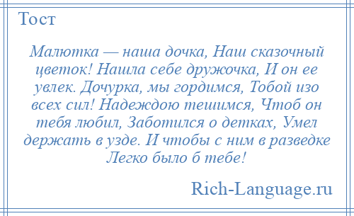 
    Малютка — наша дочка, Наш сказочный цветок! Нашла себе дружочка, И он ее увлек. Дочурка, мы гордимся, Тобой изо всех сил! Надеждою тешимся, Чтоб он тебя любил, Заботился о детках, Умел держать в узде. И чтобы с ним в разведке Легко было б тебе!