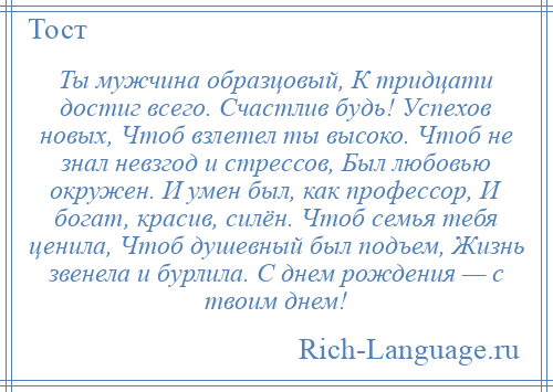 
    Ты мужчина образцовый, К тридцати достиг всего. Счастлив будь! Успехов новых, Чтоб взлетел ты высоко. Чтоб не знал невзгод и стрессов, Был любовью окружен. И умен был, как профессор, И богат, красив, силён. Чтоб семья тебя ценила, Чтоб душевный был подъем, Жизнь звенела и бурлила. С днем рождения — с твоим днем!