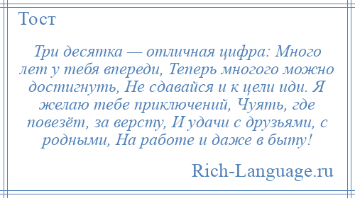 
    Три десятка — отличная цифра: Много лет у тебя впереди, Теперь многого можно достигнуть, Не сдавайся и к цели иди. Я желаю тебе приключений, Чуять, где повезёт, за версту, И удачи с друзьями, с родными, На работе и даже в быту!