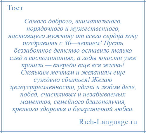 
    Самого доброго, внимательного, порядочного и мужественного, настоящего мужчину от всего сердца хочу поздравить с 30—летием! Пусть беззаботное детство оставило только след в воспоминаниях, а годы юности уже прошли — впереди еще вся жизнь! Скольким мечтам и желаниям еще суждено сбыться! Желаю целеустремленности, удачи в любом деле, побед, счастливых и незабываемых моментов, семейного благополучия, крепкого здоровья и безграничной любви.