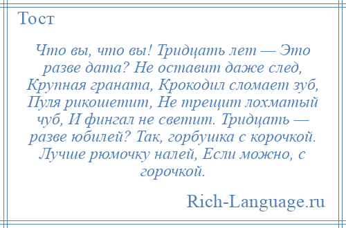 
    Что вы, что вы! Тридцать лет — Это разве дата? Не оставит даже след, Крупная граната, Крокодил сломает зуб, Пуля рикошетит, Не трещит лохматый чуб, И фингал не светит. Тридцать — разве юбилей? Так, горбушка с корочкой. Лучше рюмочку налей, Если можно, с горочкой.