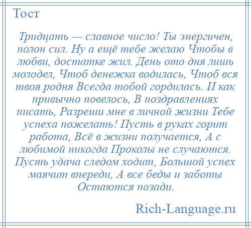 
    Тридцать — славное число! Ты энергичен, полон сил. Ну а ещё тебе желаю Чтобы в любви, достатке жил. День ото дня лишь молодел, Чтоб денежка водилась, Чтоб вся твоя родня Всегда тобой гордилась. И как привычно повелось, В поздравлениях писать, Разреши мне в личной жизни Тебе успеха пожелать! Пусть в руках горит работа, Всё в жизни получается, А с любимой никогда Проколы не случаются. Пусть удача следом ходит, Большой успех маячит впереди, А все беды и заботы Остаются позади.