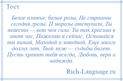 
    Белое платье, белые розы, Не страшны сегодня грозы. И морозы отступили, Ты невеста — вот чем сила. Ты так красива в этот час, Пожелаю я сейчас, Оставайся ты такой, Молодой и заводной, Еще много долгих лет, Твой муж — судьбы билет. Пусть хранит тебя всегда, Любовь, вера и надежда.