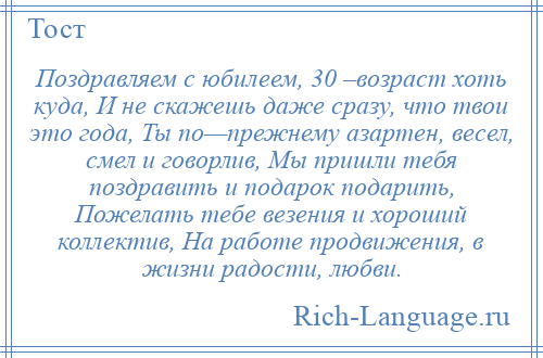 
    Поздравляем с юбилеем, 30 –возраст хоть куда, И не скажешь даже сразу, что твои это года, Ты по—прежнему азартен, весел, смел и говорлив, Мы пришли тебя поздравить и подарок подарить, Пожелать тебе везения и хороший коллектив, На работе продвижения, в жизни радости, любви.