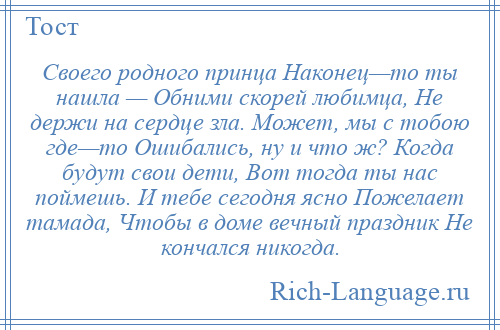 
    Своего родного принца Наконец—то ты нашла — Обними скорей любимца, Не держи на сердце зла. Может, мы с тобою где—то Ошибались, ну и что ж? Когда будут свои дети, Вот тогда ты нас поймешь. И тебе сегодня ясно Пожелает тамада, Чтобы в доме вечный праздник Не кончался никогда.