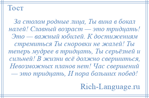 
    За столом родные лица, Ты вина в бокал налей! Славный возраст — это тридцать! Это — важный юбилей. К достижениям стремиться Ты сноровки не жалей! Ты теперь мудрее в тридцать, Ты серьёзней и сильней! В жизни всё должно свершиться, Невозможных планов нет! Час свершений — это тридцать, И пора больших побед!