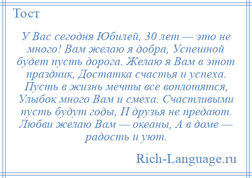 
    У Вас сегодня Юбилей, 30 лет — это не много! Вам желаю я добра, Успешной будет пусть дорога. Желаю я Вам в этот праздник, Достатка счастья и успеха. Пусть в жизнь мечты все воплотятся, Улыбок много Вам и смеха. Счастливыми пусть будут годы, И друзья не предают. Любви желаю Вам — океаны, А в доме — радость и уют.