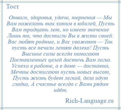 
    Отваги, здоровья, удачи, терпения — Мы Вам пожелать так хотим в юбилей, Пусть Вам тридцать лет, но имеет значение Лишь то, что достигли Вы в жизни своей: Вас любят родные, и Вас уважают — Так пусть все печали летят далеко! Пусть Высшие силы всегда помогают Поставленных целей достичь Вам легко. Успеха в работе, а в доме — достатка, Мечты достигают пусть новых высот, Пусть жизнь будет легкой, дела идут гладко, А счастье всегда с Вами рядом идёт.