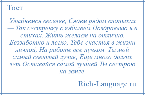 
    Улыбнемся веселее, Сядем рядом впопыхах — Так сестренку с юбилеем Поздравляю я в стихах. Жить желаем на отлично, Беззаботно и легко, Тебе счастья в жизни личной, На работе все пучком. Ты мой самый светлый лучик, Еще много долгих лет Оставайся самой лучшей Ты сестрою на земле.