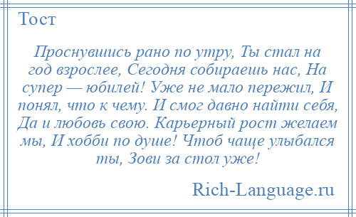 
    Проснувшись рано по утру, Ты стал на год взрослее, Сегодня собираешь нас, На супер — юбилей! Уже не мало пережил, И понял, что к чему. И смог давно найти себя, Да и любовь свою. Карьерный рост желаем мы, И хобби по душе! Чтоб чаще улыбался ты, Зови за стол уже!