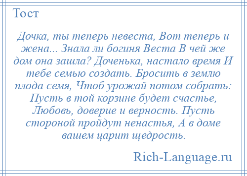 
    Дочка, ты теперь невеста, Вот теперь и жена... Знала ли богиня Веста В чей же дом она зашла? Доченька, настало время И тебе семью создать. Бросить в землю плода семя, Чтоб урожай потом собрать: Пусть в той корзине будет счастье, Любовь, доверие и верность. Пусть стороной пройдут ненастья, А в доме вашем царит щедрость.