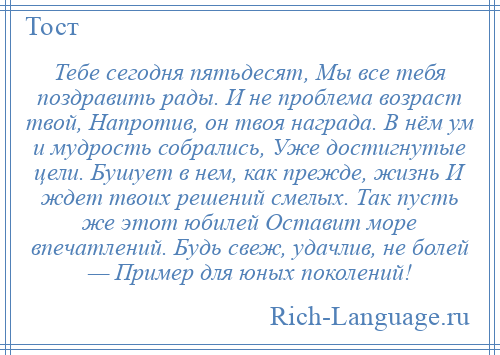 
    Тебе сегодня пятьдесят, Мы все тебя поздравить рады. И не проблема возраст твой, Напротив, он твоя награда. В нём ум и мудрость собрались, Уже достигнутые цели. Бушует в нем, как прежде, жизнь И ждет твоих решений смелых. Так пусть же этот юбилей Оставит море впечатлений. Будь свеж, удачлив, не болей — Пример для юных поколений!