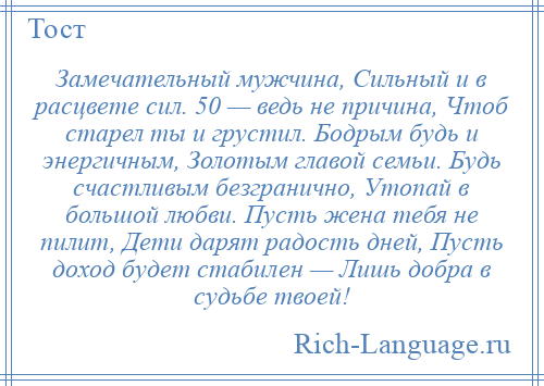 
    Замечательный мужчина, Сильный и в расцвете сил. 50 — ведь не причина, Чтоб старел ты и грустил. Бодрым будь и энергичным, Золотым главой семьи. Будь счастливым безгранично, Утопай в большой любви. Пусть жена тебя не пилит, Дети дарят радость дней, Пусть доход будет стабилен — Лишь добра в судьбе твоей!