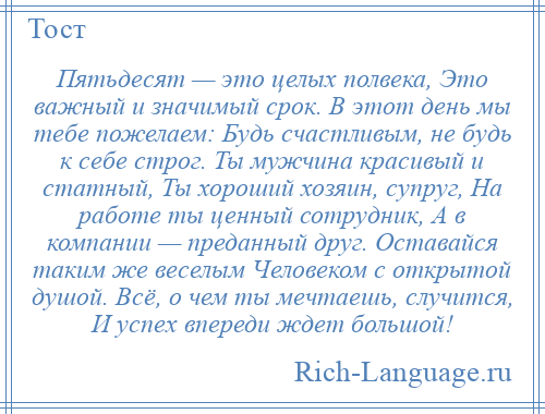 
    Пятьдесят — это целых полвека, Это важный и значимый срок. В этот день мы тебе пожелаем: Будь счастливым, не будь к себе строг. Ты мужчина красивый и статный, Ты хороший хозяин, супруг, На работе ты ценный сотрудник, А в компании — преданный друг. Оставайся таким же веселым Человеком с открытой душой. Всё, о чем ты мечтаешь, случится, И успех впереди ждет большой!