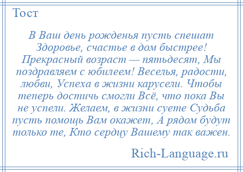 
    В Ваш день рожденья пусть спешат Здоровье, счастье в дом быстрее! Прекрасный возраст — пятьдесят, Мы поздравляем с юбилеем! Веселья, радости, любви, Успеха в жизни карусели. Чтобы теперь достичь смогли Всё, что пока Вы не успели. Желаем, в жизни суете Судьба пусть помощь Вам окажет, А рядом будут только те, Кто сердцу Вашему так важен.