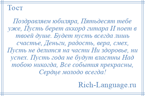 
    Поздравляем юбиляра, Пятьдесят тебе уже, Пусть берет аккорд гитара И поет в твоей душе. Будет пусть всегда лишь счастье, Деньги, радость, вера, смех, Пусть не делится на части Ни здоровье, ни успех. Пусть года не будут властны Над тобою никогда, Все события прекрасны, Сердце молодо всегда!