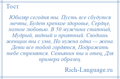 
    Юбиляр сегодня ты. Пусть все сбудутся мечты, Будет крепкое здоровье, Сердце, полное любовью. В 50 мужчина статный, Мудрый, видный и приятный. Сводишь женщин ты с ума, Но нужна одна — жена. Дети все тобой гордятся, Подражать тебе стремятся. Семьянин ты и отец, Для примера образец.