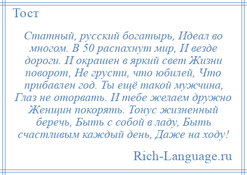 
    Статный, русский богатырь, Идеал во многом. В 50 распахнут мир, И везде дороги. И окрашен в яркий свет Жизни поворот, Не грусти, что юбилей, Что прибавлен год. Ты ещё такой мужчина, Глаз не оторвать. И тебе желаем дружно Женщин покорять. Тонус жизненный беречь, Быть с собой в ладу, Быть счастливым каждый день, Даже на ходу!