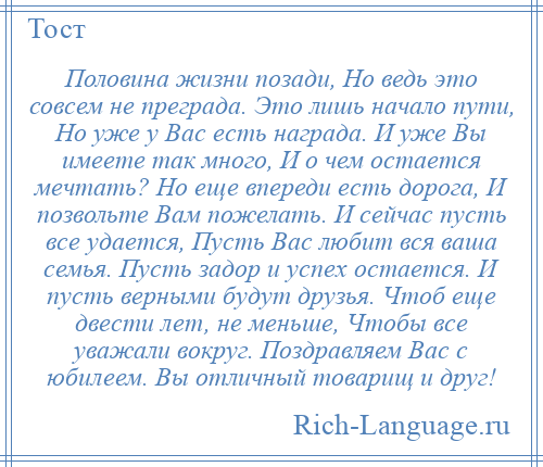 
    Половина жизни позади, Но ведь это совсем не преграда. Это лишь начало пути, Но уже у Вас есть награда. И уже Вы имеете так много, И о чем остается мечтать? Но еще впереди есть дорога, И позвольте Вам пожелать. И сейчас пусть все удается, Пусть Вас любит вся ваша семья. Пусть задор и успех остается. И пусть верными будут друзья. Чтоб еще двести лет, не меньше, Чтобы все уважали вокруг. Поздравляем Вас с юбилеем. Вы отличный товарищ и друг!