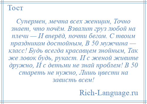 
    Супермен, мечта всех женщин, Точно знает, что почём. Взвалит груз любой на плечи — И вперёд, почти бегом. С твоим праздником достойным, В 50 мужчина — класс! Будь всегда красавцем знойным, Так же ловок будь, рукаст. И с женой живите дружно, И с детьми не знай проблем! В 50 стареть не нужно, Лишь цвести на зависть всем!