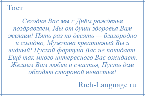 
    Сегодня Вас мы с Днём рожденья поздравляем, Мы от души здоровья Вам желаем! Пять раз по десять — благородно и солидно, Мужчина креативный Вы и видный! Пускай фортуна Вас не покидает, Ещё так много интересного Вас ожидает. Желаем Вам любви и счастья, Пусть дом обходят стороной ненастья!
