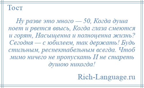 
    Ну разве это много — 50, Когда душа поет и рвется ввысь, Когда глаза смеются и горят, Насыщенна и полноценна жизнь? Сегодня — с юбилеем, так держать! Будь стильным, респектабельным всегда. Чтоб мимо ничего не пропускать И не стареть душою никогда!