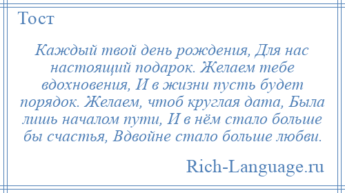 
    Каждый твой день рождения, Для нас настоящий подарок. Желаем тебе вдохновения, И в жизни пусть будет порядок. Желаем, чтоб круглая дата, Была лишь началом пути, И в нём стало больше бы счастья, Вдвойне стало больше любви.