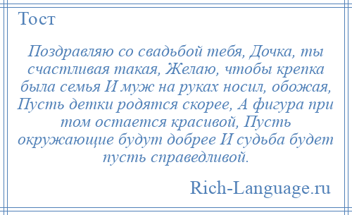 
    Поздравляю со свадьбой тебя, Дочка, ты счастливая такая, Желаю, чтобы крепка была семья И муж на руках носил, обожая, Пусть детки родятся скорее, А фигура при том остается красивой, Пусть окружающие будут добрее И судьба будет пусть справедливой.