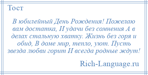 
    В юбилейный День Рождения! Пожелаю вам достатка, И удачи без сомнения А в делах стальную хватку. Жизнь без горя и обид, В доме мир, тепло, уют. Пусть звезда любви горит И всегда родные ждут!